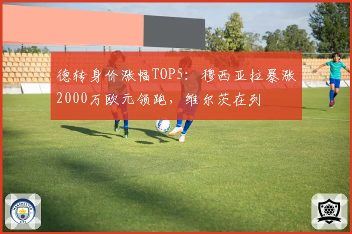 德转身价涨幅TOP5：穆西亚拉暴涨2000万欧元领跑，维尔茨在列