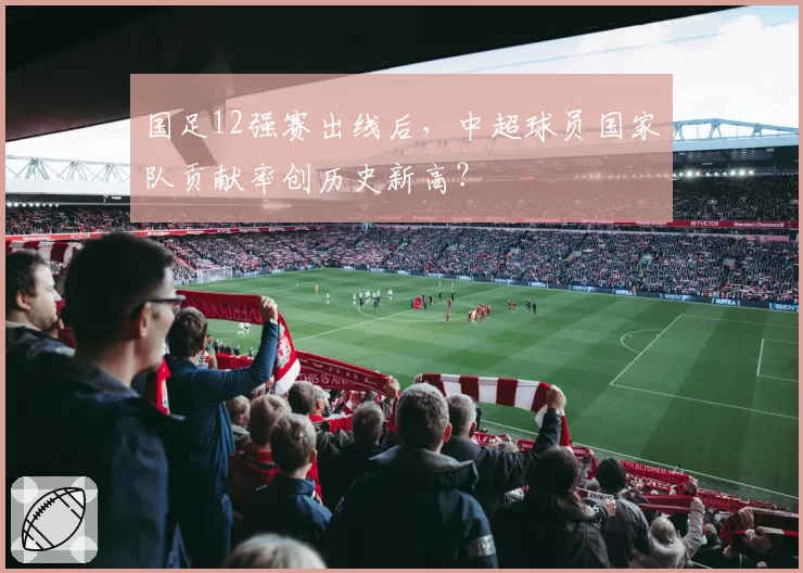 国足12强赛出线后，中超球员国家队贡献率创历史新高？