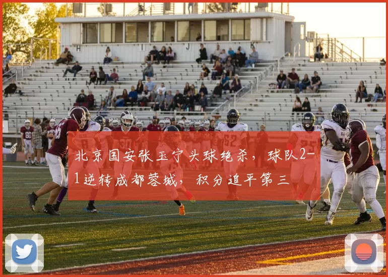 北京国安张玉宁头球绝杀，球队2-1逆转成都蓉城，积分追平第三