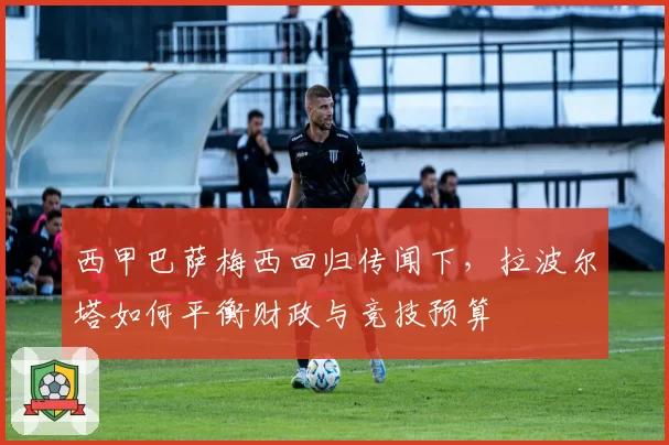 西甲巴萨梅西回归传闻下，拉波尔塔如何平衡财政与竞技预算