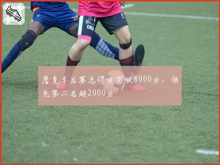 詹皇季后赛总得分突破8000分，领先第二名超2000分