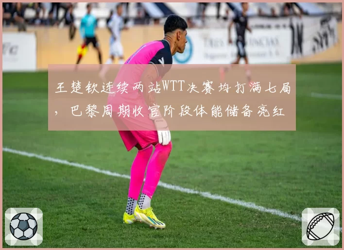 王楚钦连续两站WTT决赛均打满七局,巴黎周期收官阶段体能储备亮红灯?