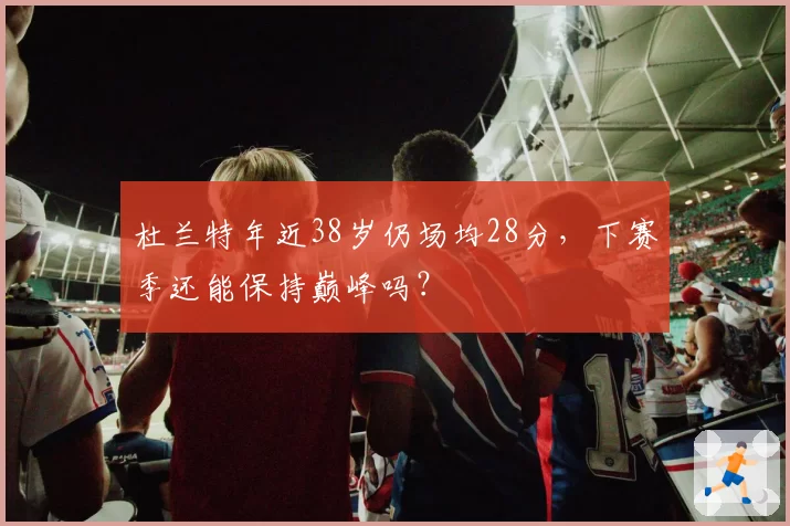 杜兰特年近38岁仍场均28分，下赛季还能保持巅峰吗？