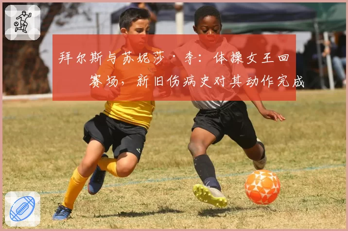 拜尔斯与苏妮莎·李：体操女王回归赛场，新旧伤病史对其动作完成分与风险选择对比