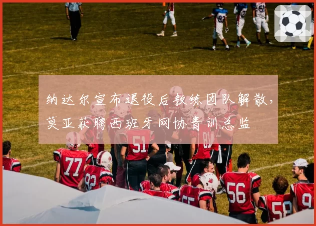 纳达尔宣布退役后教练团队解散，莫亚获聘西班牙网协青训总监