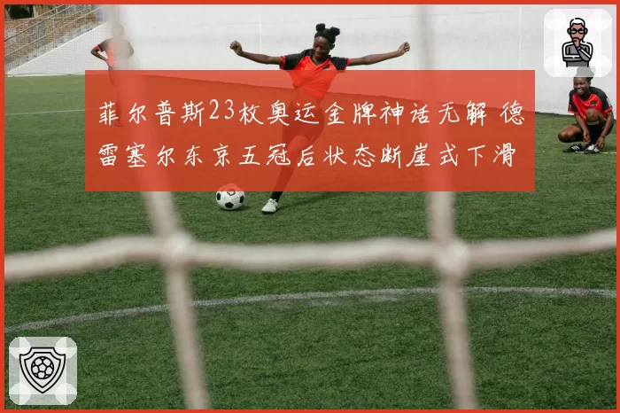 菲尔普斯23枚奥运金牌神话无解 德雷塞尔东京五冠后状态断崖式下滑引争议
