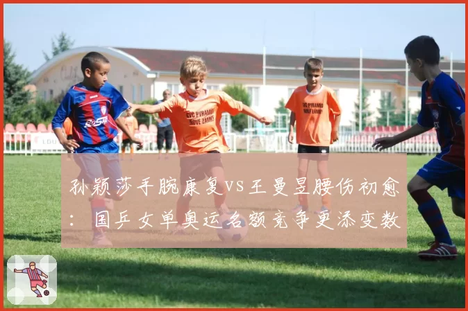 孙颖莎手腕康复vs王曼昱腰伤初愈:国乒女单奥运名额竞争更添变数